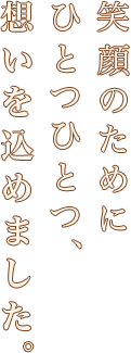 笑顔のためにひとつひとつ、想いを込めました。