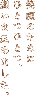 笑顔のためにひとつひとつ、想いを込めました。